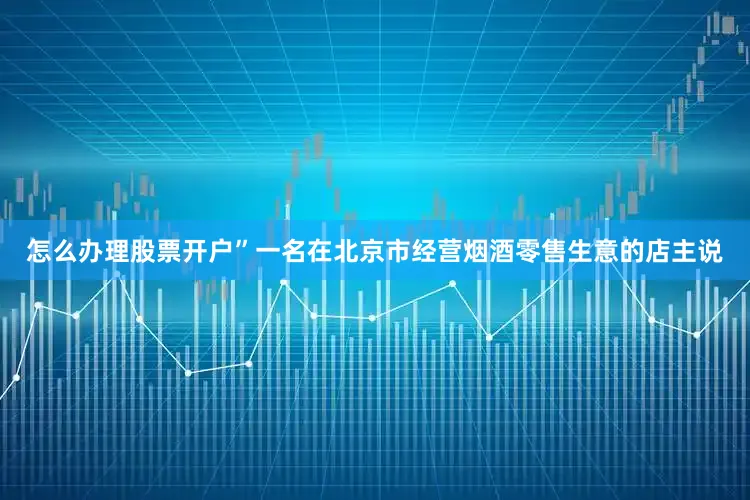 怎么办理股票开户”一名在北京市经营烟酒零售生意的店主说