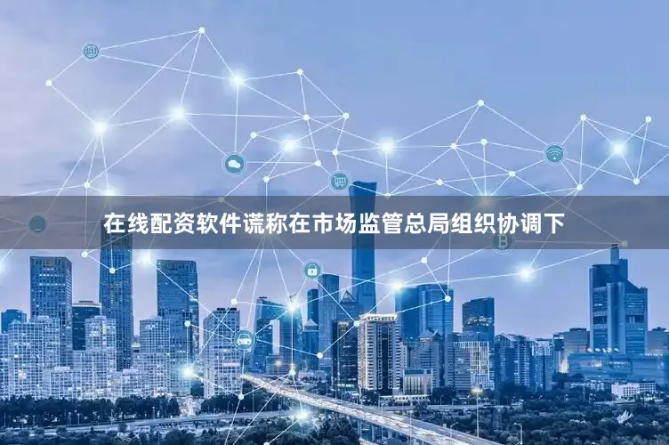 在线配资软件谎称在市场监管总局组织协调下