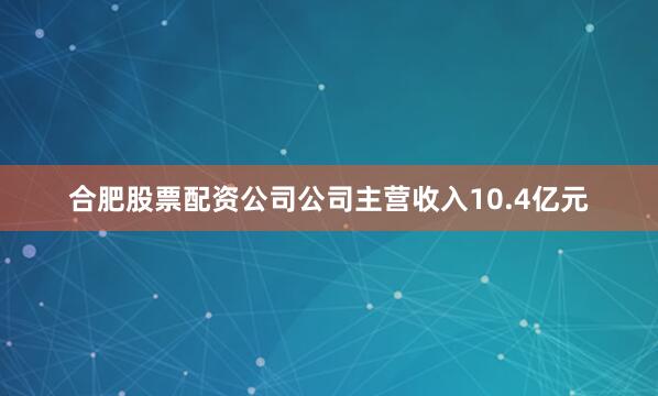 合肥股票配资公司公司主营收入10.4亿元