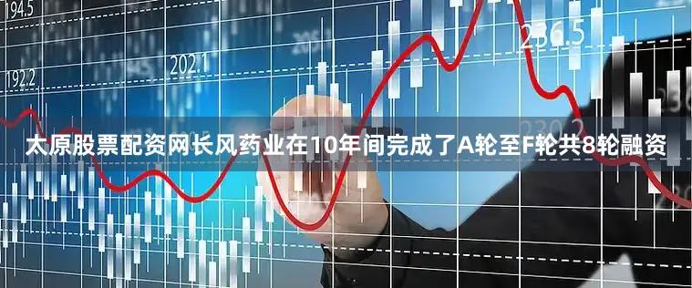 太原股票配资网长风药业在10年间完成了A轮至F轮共8轮融资