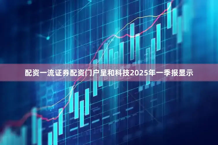 配资一流证券配资门户呈和科技2025年一季报显示