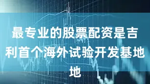 最专业的股票配资是吉利首个海外试验开发基地