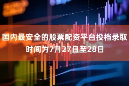 国内最安全的股票配资平台投档录取时间为7月27日至28日