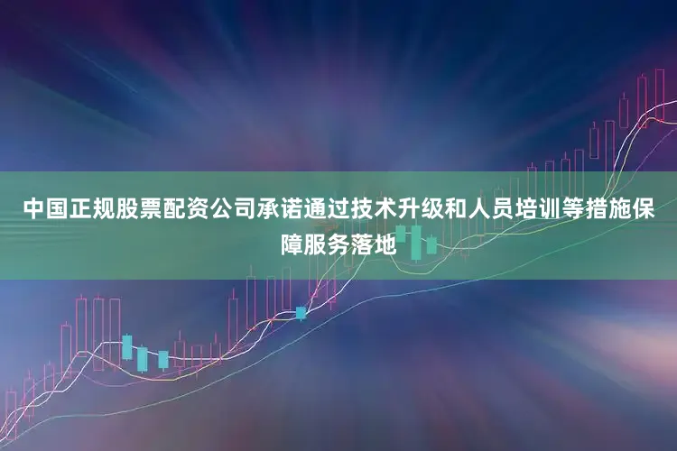 中国正规股票配资公司承诺通过技术升级和人员培训等措施保障服务落地