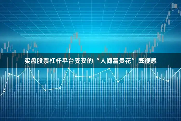 实盘股票杠杆平台妥妥的 “人间富贵花” 既视感